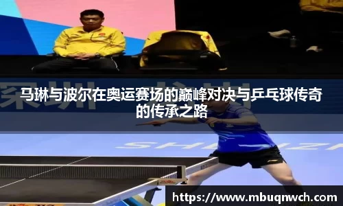 马琳与波尔在奥运赛场的巅峰对决与乒乓球传奇的传承之路